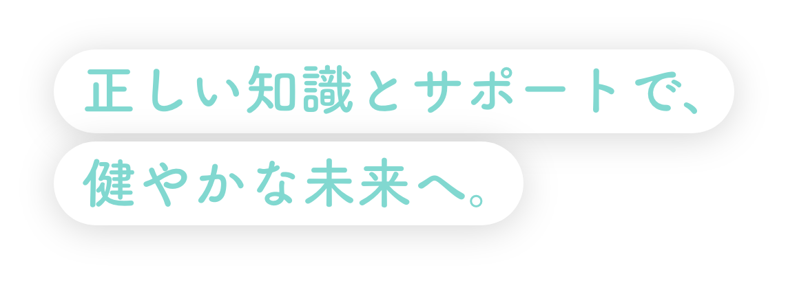 正しい知識とサポートで、健やかな未来へ。